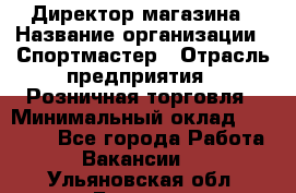 Директор магазина › Название организации ­ Спортмастер › Отрасль предприятия ­ Розничная торговля › Минимальный оклад ­ 39 000 - Все города Работа » Вакансии   . Ульяновская обл.,Барыш г.